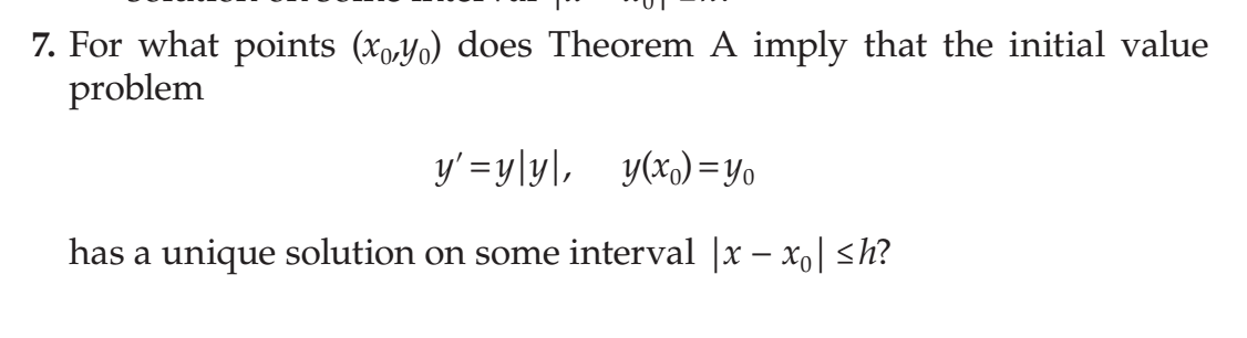 7. For what points (xo,Yo) does Theorem A imply that the initial value
problem
y' =y\y\, _y(x)=y,
has a unique solution on some interval |x – xo| <h?
