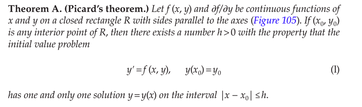 Theorem A. (Picard's theorem.) Let f (x, y) and of/dy be continuous functions of
x and y on a closed rectangle R with sides parallel to the axes (Figure 105). If (xo, Yo)
is any interior point of R, then there exists a number h>0 with the property that the
initial value problem
y' =f (x, y), y(x) = Yo
(1)
has one and only one solution y=y(x) on the interval |x – xo| <h.
