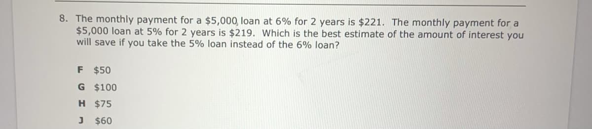 8. The monthly payment for a $5,000, loan at 6% for 2 years is $221. The monthly payment for a
$5,000 loan at 5% for 2 years is $219. Which is the best estimate of the amount of interest you
will save if you take the 5% loạn instead of the 6% loạn?
F $50
G $100
H $75
J $60
