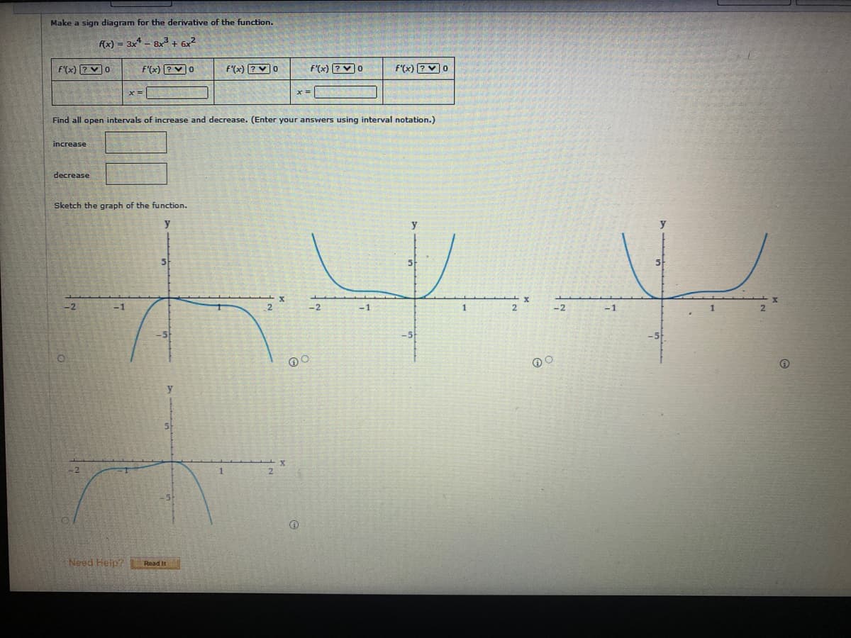 Make a sign diagram for the derivative of the function.
f(x) = 3x* - 8x³ + 6x2
F'(x) ?V0
f'(x) ?V0
f'(x) ?V0
f'(x) ?V0
F'(x) ?V0
x =
Find all open intervals of increase and decrease. (Enter your answers using interval notation.)
increase
decrease
Sketch the graph of the function.
y
-2
-1
-2
-1
-2
-1
Need Heip?
Read It
