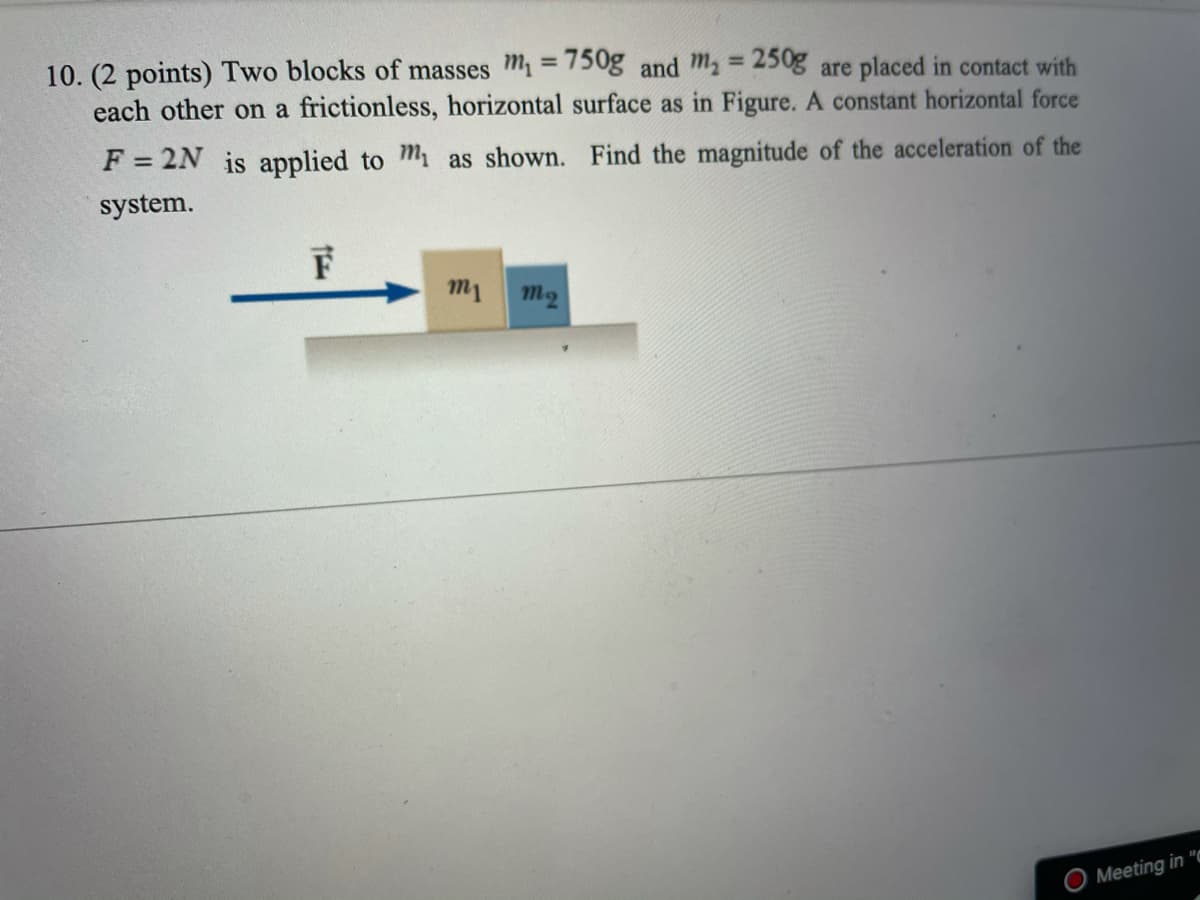 10. (2 points) Two blocks of masses m = 750g and ma = 250g are placed in contact with
each other on a frictionless, horizontal surface as in Figure. A constant horizontal force
%3D
%3D
F = 2N is applied to m as shown. Find the magnitude of the acceleration of the
system.
m1
m2
Meeting in "a
