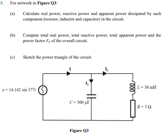 -3.
For network in Figure Q3:
(a)
Calculate real power, reactive power and apparent power dissipated by each
component (resistor, inductor and capacitor) in the circuit.
(b) Compute total real power, total reactive power, total apparent power and the
power factor Fp of the overall circuit.
(c) Sketch the power triangle of the circuit.
L= 30 mH
e = 14.142 sin 377t (S
C= 500 µF
R=5Q
Figure Q3
ll
