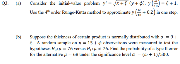 Q3.
(a)
Consider the initial-value problem y' = /x+5 (y+ p), y () = { +1.
Use the 4th order Runge-Kutta method to approximate y (+ 0.2) in one step.
10
Suppose the thickness of certain product is normally distributed with o = 9+
5. A random sample on n = 15 + ø observations were measured to test the
hypotheses Ho: 4 = 76 versus H1: µ # 76. Find the probability of a type II error
for the alternative µ = 68 under the significance level a = (@ + 1)/500.
(b)
