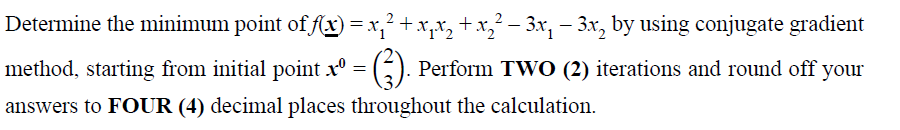 Determine the minimum point of fx) =x,²+x,x, +x,² – 3x, – 3x, by using conjugate gradient
method, starting from initial point x°
Perform TWO (2) iterations and round off your
answers to FOUR (4) decimal places throughout the calculation.
