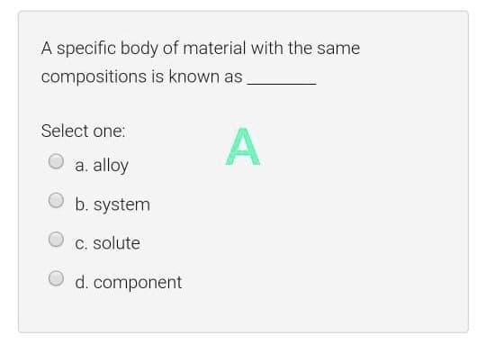 A specific body of material with the same
compositions is known as
Select one:
A
a. alloy
b. system
c. solute
O d. component
