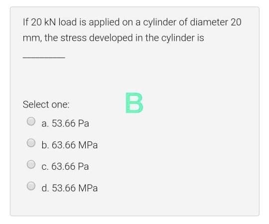 If 20 kN load is applied on a cylinder of diameter 20
mm, the stress developed in the cylinder is
В
Select one:
a. 53.66 Pa
b. 63.66 MPa
c. 63.66 Pa
d. 53.66 MPa
