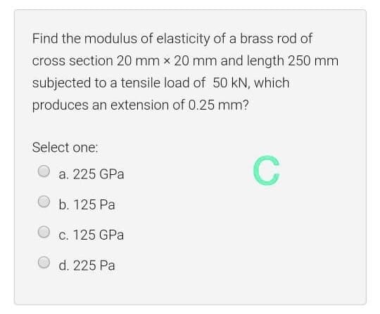 Find the modulus of elasticity of a brass rod of
cross section 20 mm x 20 mm and length 250 mm
subjected to a tensile load of 50 kN, which
produces an extension of 0.25 mm?
Select one:
C
a. 225 GPa
b. 125 Pa
c. 125 GPa
d. 225 Pa
