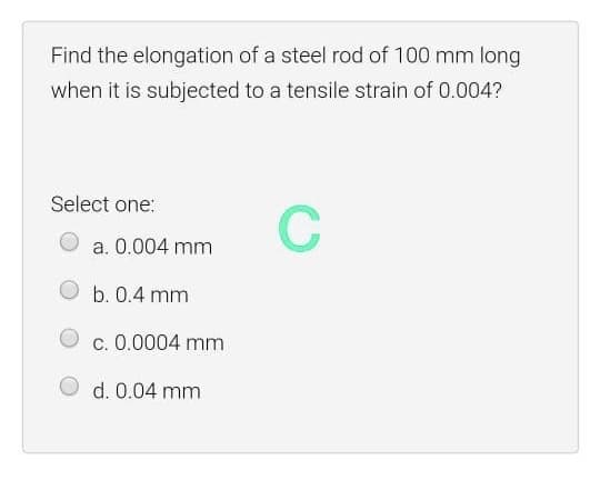 Find the elongation of a steel rod of 100 mm long
when it is subjected to a tensile strain of 0.004?
Select one:
C
a. 0.004 mm
b. 0.4 mm
c. 0.0004 mm
d. 0.04 mm
