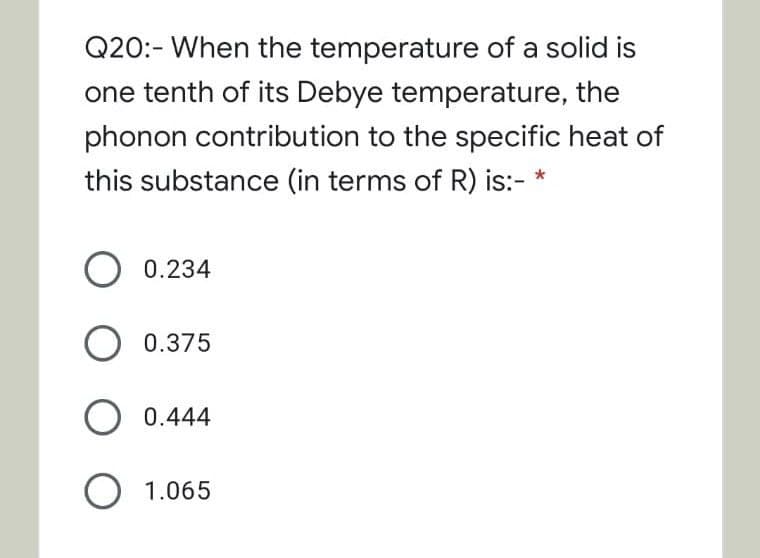 Q20:- When the temperature of a solid is
one tenth of its Debye temperature, the
phonon contribution to the specific heat of
this substance (in terms of R) is:- *
0.234
O 0.375
O 0.444
O 1.065

