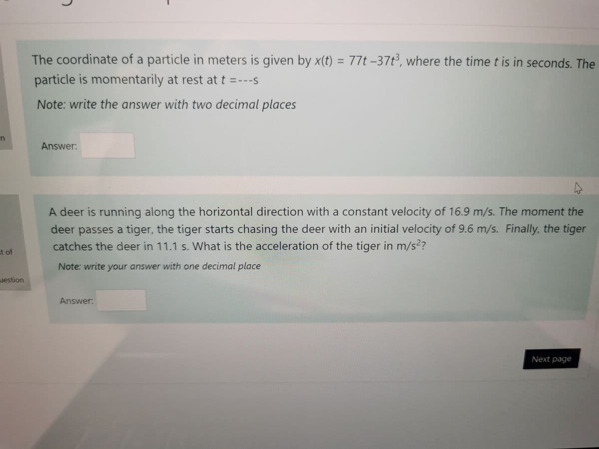 The coordinate of a particle in meters is given by x(t) = 77t –37t³, where the time t is in seconds. The
%3D
particle is momentarily at rest at t =---s
Note: write the answer with two decimal places
Answer:
A deer is running along the horizontal direction with a constant velocity of 16.9 m/s. The moment the
deer passes a tiger, the tiger starts chasing the deer with an initial velocity of 9.6 m/s. Finally, the tiger
catches the deer in 11.1 s. What is the acceleration of the tiger in m/s?
at of
Note: write your answer with one decimal place
uestion
Answer:
Next page
