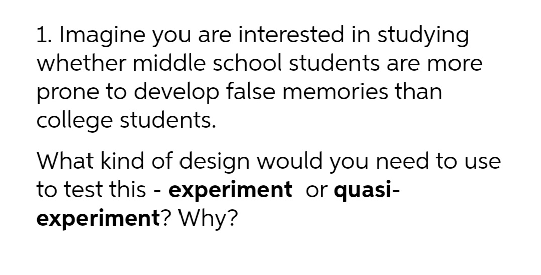 1. Imagine you are interested in studying
whether middle school students are more
prone to develop false memories than
college students.
What kind of design would you need to use
to test this - experiment or quasi-
experiment? Why?
