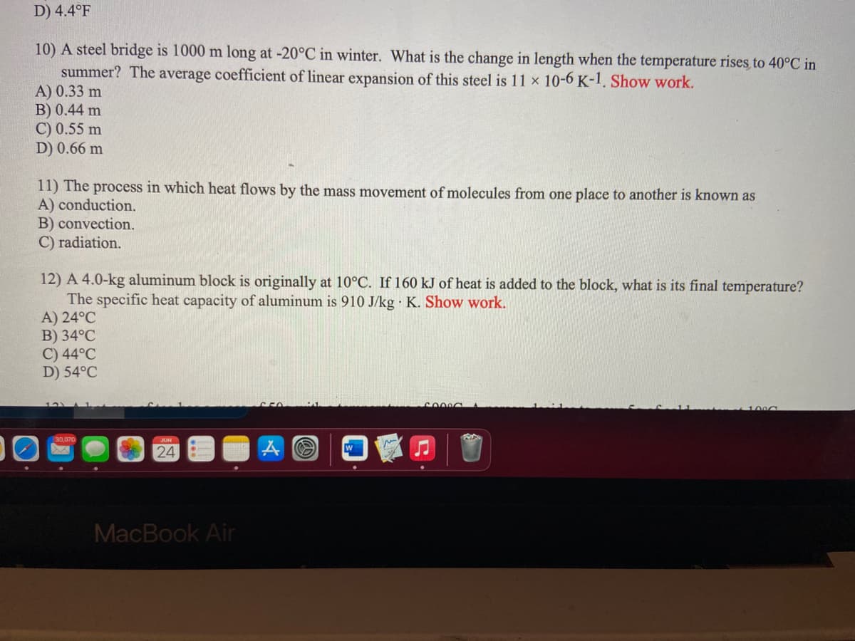 D) 4.4°F
10) A steel bridge is 1000 m long at -20°C in winter. What is the change in length when the temperature rises to 40°C in
summer? The average coefficient of linear expansion of this steel is 11 x 10-6 K-1. Show work.
A) 0.33 m
B) 0.44 m
C) 0.55 m
D) 0.66 m
11) The process in which heat flows by the mass movement of molecules from one place to another is known as
A) conduction.
B) convection.
C) radiation.
12) A 4.0-kg aluminum block is originally at 10°C. If 160 kJ of heat is added to the block, what is its final temperature?
The specific heat capacity of aluminum is 910 J/kg K. Show work.
A) 24°C
B) 34°C
C) 44°C
D) 54°C
100C
24
MacBook Air
