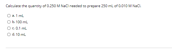 Calculate the quantity of 0.250 M NaCl needed to prepare 250 ml of 0.010 M NaCl.
O a. 1 mL
Ob.100 ml
Oc. 0.1 ml
O d. 10 ml
