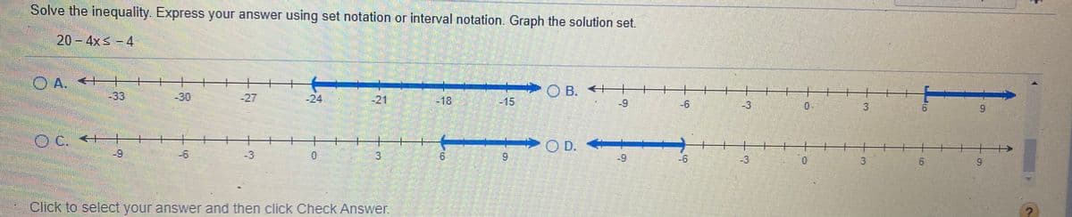 Solve the inequality. Express your answer using set notation or interval notation. Graph the solution set.
20-4xs-4
A. *+
-33
O B. ←十
-30
-27
-24
-21
-18
-15
-9
-6
-3
0.
3.
6.
9.
C. <+-+
O C.
十
O D.
-6
3.
6.
-9
-6
-3
9.
Click to select your answer and then click Check Answer.
