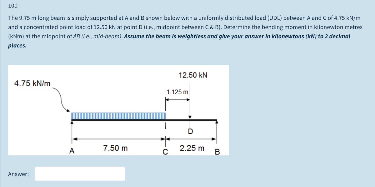 10d
The 9.75 m long beam is simply supported at A and B shown below with a uniformly distributed load (UDL) between A and C of 4.75 kN/m
and a concentrated point load of 12.50 kN at point D (i.e., midpoint between C & B). Determine the bending moment in kilonewton metres
(kNm) at the midpoint of AB (i.e., mid-beam). Assume the beam is weightless and give your answer in kilonewtons (kN) to 2 decimal
places.
12.50 kN
4.75 kN/m
1.125 m
A
7.50 m
2.25 m
B
Answer:
