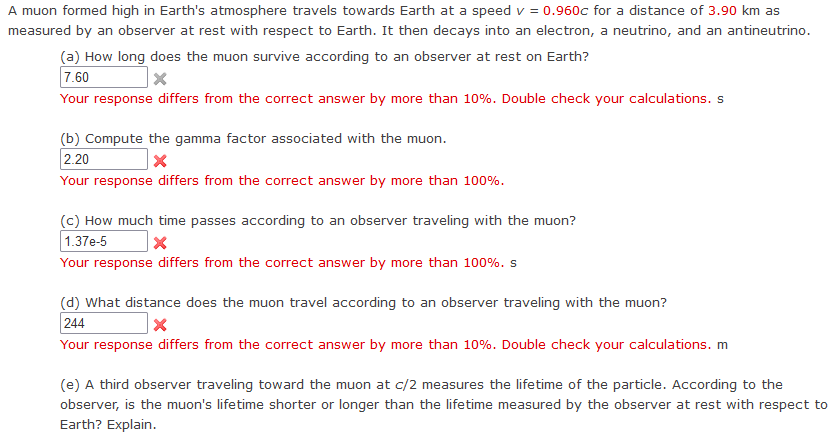 A muon formed high in Earth's atmosphere travels towards Earth at a speed v = 0.960c for a distance of 3.90 km as
measured by an observer at rest with respect to Earth. It then decays into an electron, a neutrino, and an antineutrino.
(a) How long does the muon survive according to an observer at rest on Earth?
7.60
×
Your response differs from the correct answer by more than 10%. Double check your calculations. s
(b) Compute the gamma factor associated with the muon.
2.20
Your response differs from the correct answer by more than 100%.
(c) How much time passes according to an observer traveling with the muon?
1.37e-5
Your response differs from the correct answer by more than 100%. s
(d) What distance does the muon travel according to an observer traveling with the muon?
244
☑
Your response differs from the correct answer by more than 10%. Double check your calculations. m
(e) A third observer traveling toward the muon at c/2 measures the lifetime of the particle. According to the
observer, is the muon's lifetime shorter or longer than the lifetime measured by the observer at rest with respect to
Earth? Explain.