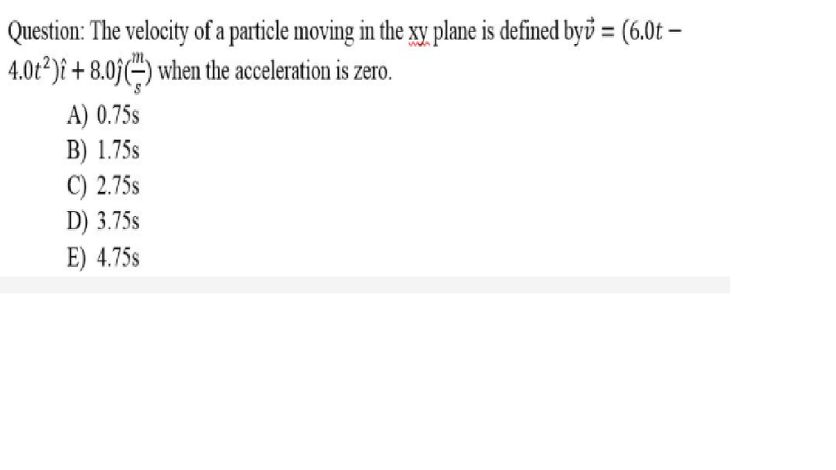 Question: The velocity of a particle moving in the xy plane is defined byů = (6.0t –
4.0t²)î + 8.05(÷) when the acceleration is zero.
A) 0.75s
B) 1.75s
C) 2.75s
D) 3.75s
E) 4.75s
