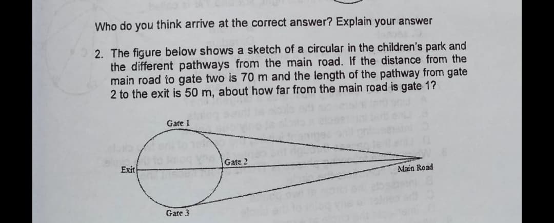 Who do you think arrive at the correct answer? Explain your answer
2. The figure below shows a sketch of a circular in the children's park and
the different pathways from the main road. If the distance from the
main road to gate two is 70 m and the length of the pathway from gate
2 to the exit is 50 m, about how far from the main road is gate 1?
Gate 1
Gate 2
Exit
Main Road
Gare 3
