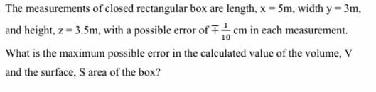 The measurements of closed rectangular box are length, x= 5m, width y= 3m,
and height, z= 3.5m, with a possible error of em in each measurement.
%3!
What is the maximum possible error in the calculated value of the volume, v
and the surface, S area of the box?
