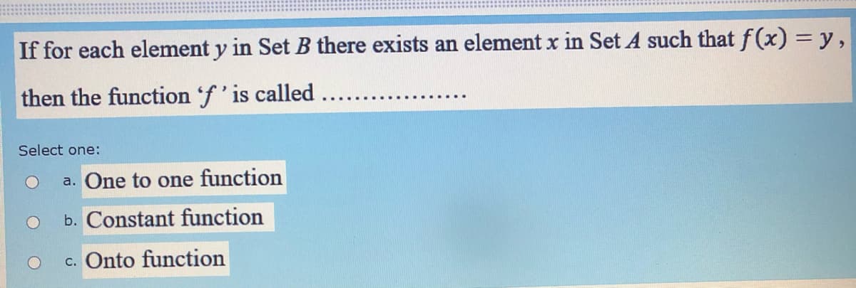 If for each element y in Set B there exists an element x in Set A such that f(x) =y,
then the function 'f' is called...
Select one:
a. One to one function
b. Constant function
c. Onto function
