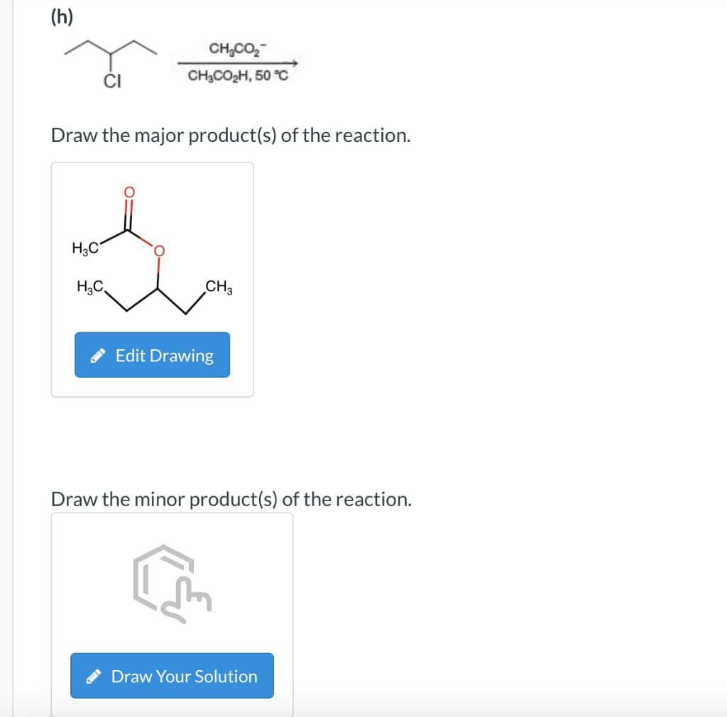 (h)
CH,CO,
CH,CO,H, 50 %
Draw the major product(s) of the reaction.
H3C
CH3
Edit Drawing
Draw the minor product(s) of the reaction.
Draw Your Solution
H₂C