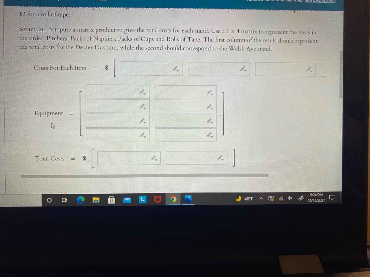 Iate penod ends.
$2 for a roll of tape.
Set
and
compute a matrix product to give the total costs for each stand. Use a 1 x 4 matrix to represent the costs in
up
the order: Pitchers, Packs of Napkins, Packs of Cups and Rolls of Tape. The first column of the result should represent
the total costs for the Dexter Dr stand, while the second should correspond to the Welsh Ave stand.
Costs For Each Item
2$
Equipment
Total Costs
$
9:24 PM
40°F
会
11/16/2021
近
