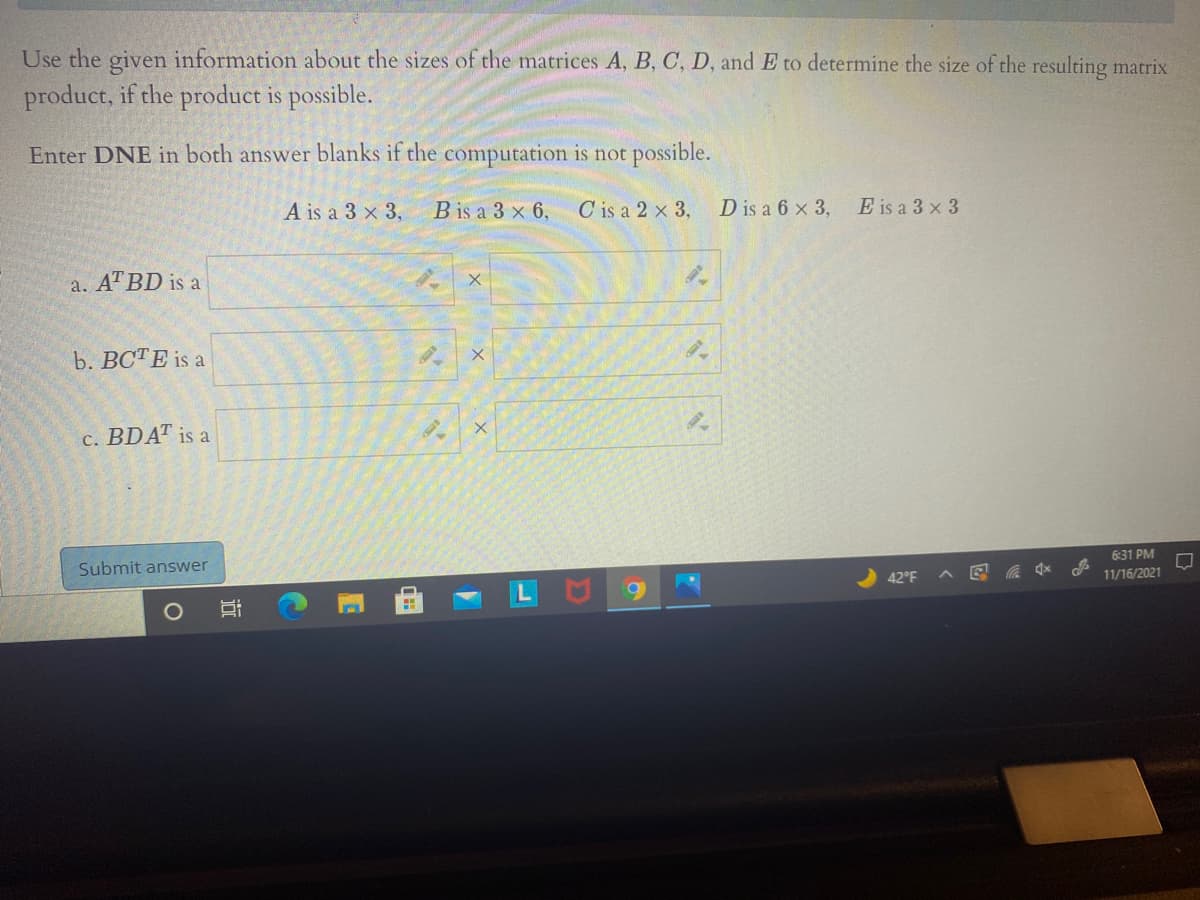 Use the given information about the sizes of the matrices A, B, C, D, and E to determine the size of the resulting matrix
product, if the product is possible.
Enter DNE in both answer blanks if the computation is not possible.
A is a 3 x 3,
B is a 3 x 6,
C is a 2 x 3,
D is a 6 x 3,
E is a 3 x 3
a. AT BD is a
b. ВСТЕ is a
c. BDAT is a
6:31 PM
Submit answer
42°F
11/16/2021
行
