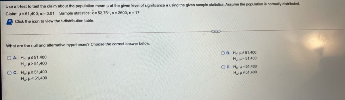 Use a t-test to test the claim about the population mean u at the given level of significance a using the given sample statistics. Assume the population is normally distributed.
Claim: u=51,400; a = 0.01
Sample statistics: x = 52,761, s= 2600, n= 17
Click the icon to view the t-distribution table.
What are the null and altemative hypotheses? Choose the correct answer below.
O A. Ho: u5 51,400
Hi µ > 51,400
OC. Ho: H251,400
O B. Hoi H#51,400
H,u= 51,400
OD. Ho: H= 51,400
H u#51,400
H:u<51,400
