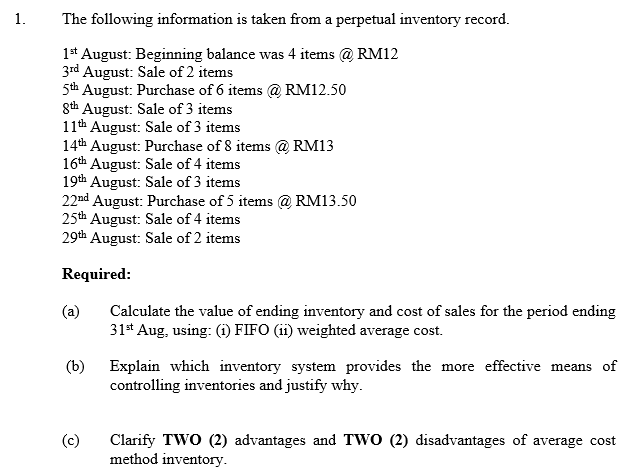 1.
The following information is taken from a perpetual inventory record.
1* August: Beginning balance was 4 items @ RM12
3rd August: Sale of 2 items
5th August: Purchase of 6 items @ RM12.50
gth August: Sale of 3 items
11th August: Sale of 3 items
14th August: Purchase of 8 items @ RM13
16th August: Sale of 4 items
19th August: Sale of 3 items
22nd August: Purchase of 5 items @ RM13.50
25th August: Sale of 4 items
29th August: Sale of 2 items
Required:
(a)
Calculate the value of ending inventory and cost of sales for the period ending
31* Aug, using: (i) FIFO (ii) weighted average cost.
(b)
Explain which inventory system provides the more effective means of
controlling inventories and justify why.
(c)
Clarify TWO (2) advantages and TWO (2) disadvantages of average cost
method inventory.
