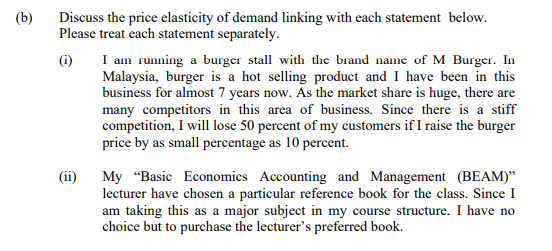 (b)
Discuss the price elasticity of demand linking with each statement below.
Please treat each statement separately.
I am running a burger stall with the brand name of M Burger. In
Malaysia, burger is a hot selling product and I have been in this
business for almost 7 years now. As the market share is huge, there are
many competitors in this area of business. Since there is a stiff
competition, I will lose 50 percent of my customers if I raise the burger
price by as small percentage as 10 percent.
(i)
(ii)
My "Basic Economics Accounting and Management (BEAM)"
lecturer have chosen a particular reference book for the class. Since I
am taking this as a major subject in my course structure. I have no
choice but to purchase the lecturer's preferred book.
