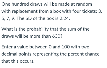 One hundred draws will be made at random
with replacement from a box with four tickets: 3,
5, 7, 9. The SD of the box is 2.24.
What is the probability that the sum of the
draws will be more than 630?
Enter a value between 0 and 100 with two
decimal points representing the percent chance
that this occurs.