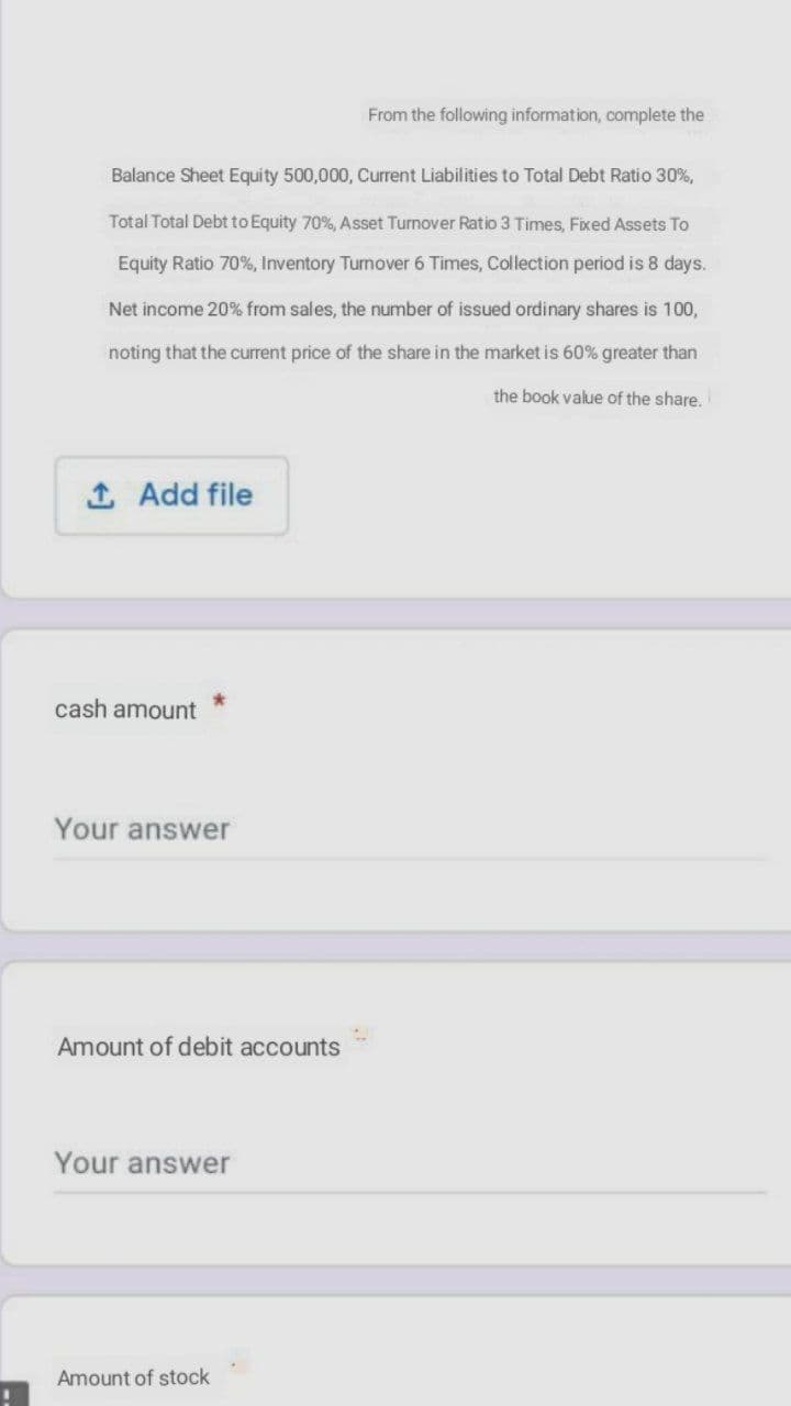 From the following information, complete the
Balance Sheet Equity 500,000, Current Liabilities to Total Debt Ratio 30%,
Total Total Debt to Equity 70%, Asset Turnover Ratio 3 Times, Fixed Assets To
Equity Ratio 70%, Inventory Tunover 6 Times, Collection period is 8 days.
Net income 20% from sales, the number of issued ordinary shares is 100,
noting that the current price of the share in the market is 60% greater than
the book value of the share.
1 Add file
cash amount
Your answer
Amount of debit accounts
Your answer
Amount of stock
