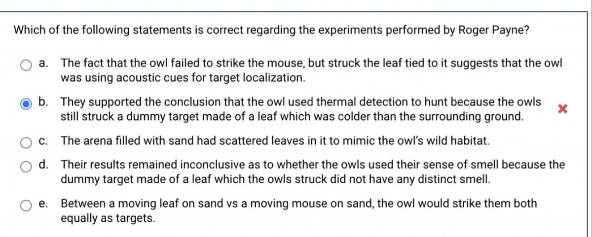 Which of the following statements is correct regarding the experiments performed by Roger Payne?
The fact that the owl failed to strike the mouse, but struck the leaf tied to it suggests that the owl
was using acoustic cues for target localization.
а.
b. They supported the conclusion that the owl used thermal detection to hunt because the owls
still struck a dummy target made of a leaf which was colder than the surrounding ground.
С.
The arena filled with sand had scattered leaves in it to mimic the owl's wild habitat.
d. Their results remained inconclusive as to whether the owls used their sense of smell because the
dummy target made of a leaf which the owls struck did not have any distinct smell.
Between a moving leaf on sand vs a moving mouse on sand, the owl would strike them both
equally as targets.
е.
