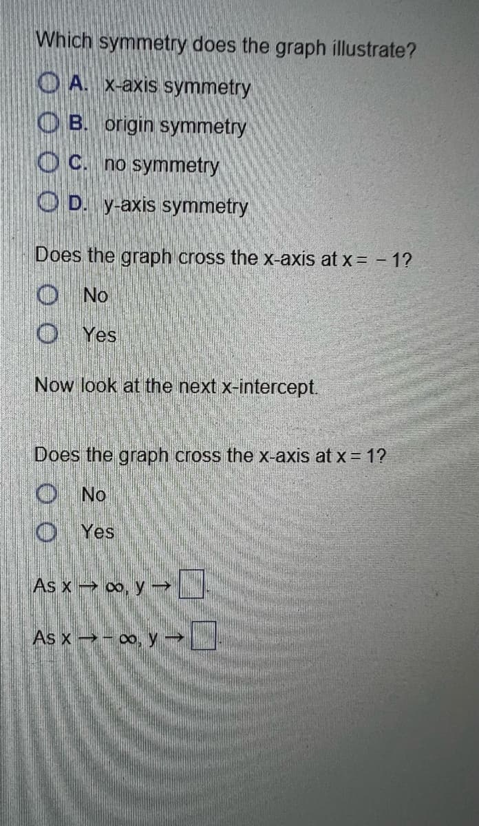 Which symmetry does the graph illustrate?
O A. X-axis symmetry
O B. origin symmetry
O C. no symmetry
O D. y-axis symmetry
Does the graph cross the x-axis at x = - 1?
O No
O Yes
Now look at the next x-intercept.
Does the graph cross the x-axis at x = 1?
O No
O Yes
As x → ∞, y →
As x - o, y
