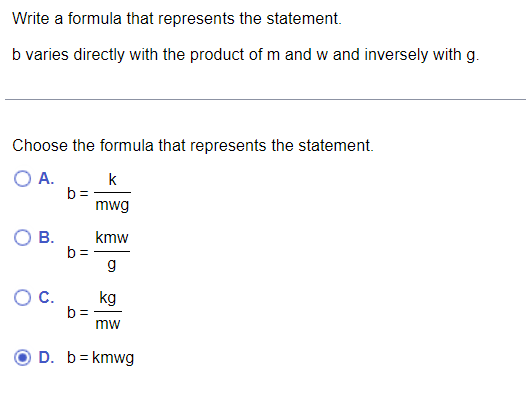 Write a formula that represents the statement.
b varies directly with the product of m and w and inversely with g.
Choose the formula that represents the statement.
O A.
k
b =
mwg
kmw
b =
g
С.
kg
b =
mw
D. b= kmwg
B.
