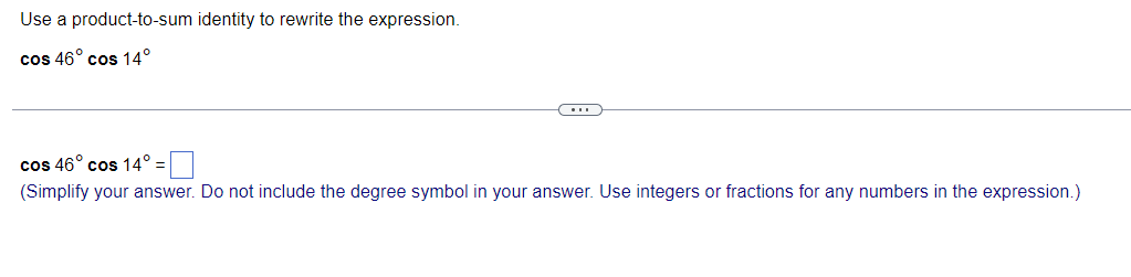 Use a product-to-sum identity to rewrite the expression.
cos 46° cos 14°
cos 46° cos 14°
(Simplify your answer. Do not include the degree symbol in your answer. Use integers or fractions for any numbers in the expression.)
