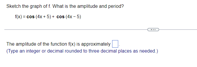 Sketch the graph of f. What is the amplitude and period?
f(x) = cos (4x + 5) + cos (4x - 5)
...
The amplitude of the function f(x) is approximately
(Type an integer or decimal rounded to three decimal places as needed.)
