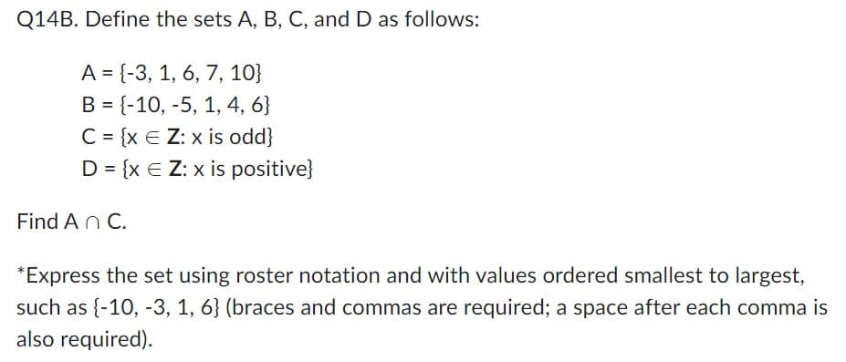 Q14B. Define the sets A, B, C, and D as follows:
A = {-3, 1, 6, 7, 10}
B = {-10, -5, 1, 4, 6}
C = {x E Z: x is odd}
D = {x E Z: x is positive}
Find An C.
*Express the set using roster notation and with values ordered smallest to largest,
such as {-10, -3, 1, 6} (braces and commas are required; a space after each comma is
also required).