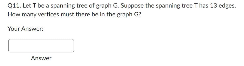 Q11. Let T be a spanning tree of graph G. Suppose the spanning tree T has 13 edges.
How many vertices must there be in the graph G?
Your Answer:
Answer