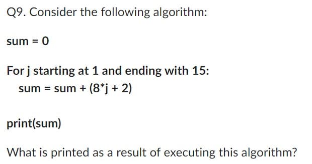 Q9. Consider the following algorithm:
sum = 0
For j starting at 1 and ending with 15:
sum = sum + (8*j + 2)
print(sum)
What is printed as a result of executing this algorithm?