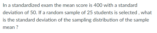 In a standardized exam the mean score is 400 with a standard
deviation of 50. If a random sample of 25 students is selected , what
is the standard deviation of the sampling distribution of the sample
mean ?
