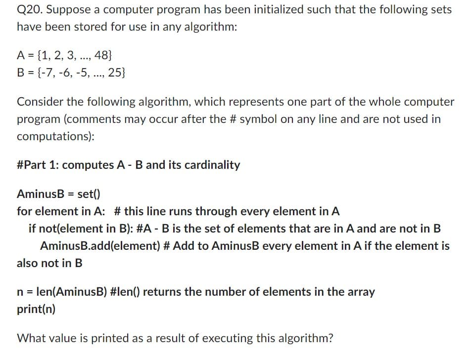 Q20. Suppose a computer program has been initialized such that the following sets
have been stored for use in any algorithm:
A = {1, 2, 3, ..., 48}
B = {-7, -6, -5,..., 25}
Consider the following algorithm, which represents one part of the whole computer
program (comments may occur after the # symbol on any line and are not used in
computations):
#Part 1: computes A - B and its cardinality
AminusB= set()
for element in A: # this line runs through every element in A
if not(element in B): #A - B is the set of elements that are in A and are not in B
AminusB.add(element) # Add to AminusB every element in A if the element is
also not in B
n = len(AminusB) #len() returns the number of elements in the array
print(n)
What value is printed as a result of executing this algorithm?