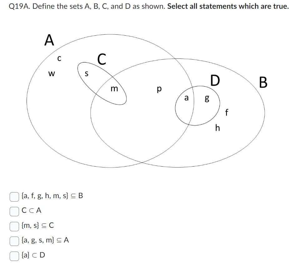 Q19A. Define the sets A, B, C, and D as shown. Select all statements which are true.
A
W
C
{a, f, g, h, m, s} = B
CCA
{m, s} C
{a, g, s, m} ≤ A
{a} C D
S
C
m
p
р
a
6.0
D
g
h
f
B