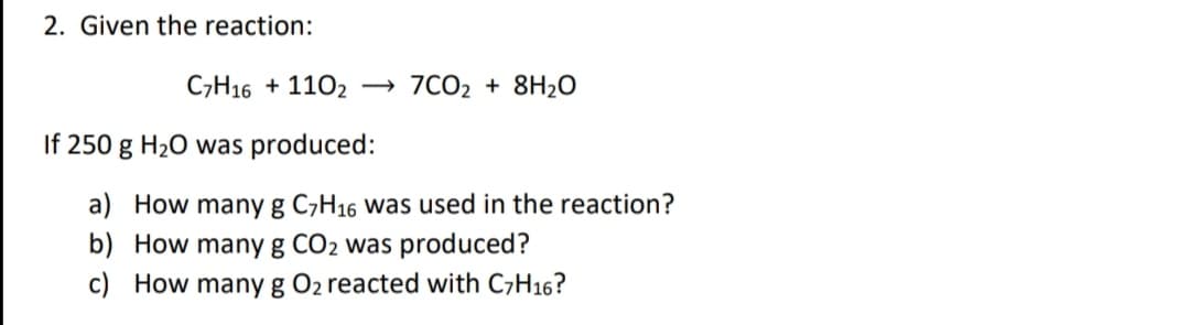 2. Given the reaction:
C,H16 + 1102 → 7CO2 + 8H2O
If 250 g H20 was produced:
a) How many g C,H16 was used in the reaction?
b) How many g CO2 was produced?
c) How many g O2 reacted with C7H16?
