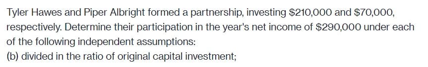 Tyler Hawes and Piper Albright formed a partnership, investing $210,000 and $70,000,
respectively. Determine their participation in the year's net income of $290,000 under each
of the following independent assumptions:
(b) divided in the ratio of original capital investment;
