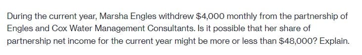 During the current year, Marsha Engles withdrew $4,000 monthly from the partnership of
Engles and Cox Water Management Consultants. Is it possible that her share of
partnership net income for the current year might be more or less than $48,000? Explain.
