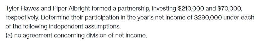 Tyler Hawes and Piper Albright formed a partnership, investing $210,000 and $70,000,
respectively. Determine their participation in the year's net income of $290,000 under each
of the following independent assumptions:
(a) no agreement concerning division of net income;
