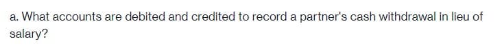 a. What accounts are debited and credited to record a partner's cash withdrawal in lieu of
salary?
