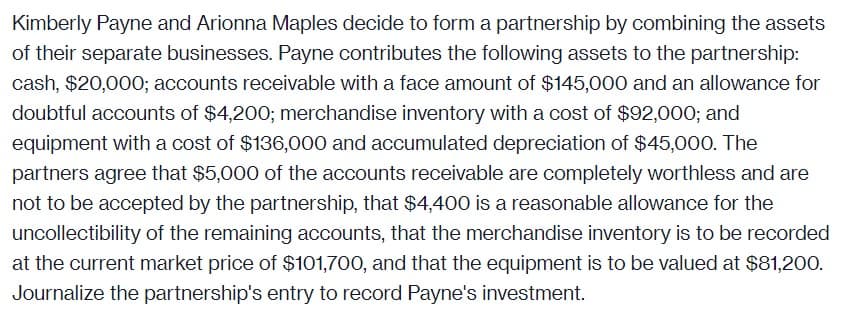 Kimberly Payne and Arionna Maples decide to form a partnership by combining the assets
of their separate businesses. Payne contributes the following assets to the partnership:
cash, $20,000; accounts receivable with a face amount of $145,000 and an allowance for
doubtful accounts of $4,200; merchandise inventory with a cost of $92,000; and
equipment with a cost of $136,000 and accumulated depreciation of $45,000. The
partners agree that $5,000 of the accounts receivable are completely worthless and are
not to be accepted by the partnership, that $4,400 is a reasonable allowance for the
uncollectibility of the remaining accounts, that the merchandise inventory is to be recorded
at the current market price of $101,700, and that the equipment is to be valued at $81,200.
Journalize the partnership's entry to record Payne's investment.

