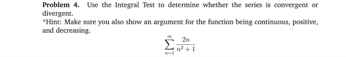 Problem 4.
Use the Integral Test to determine whether the series is convergent or
divergent.
*Hint: Make sure you also show an argument for the function being continuous, positive,
and decreasing.
2n
n2 + 1
n=1
IM:
